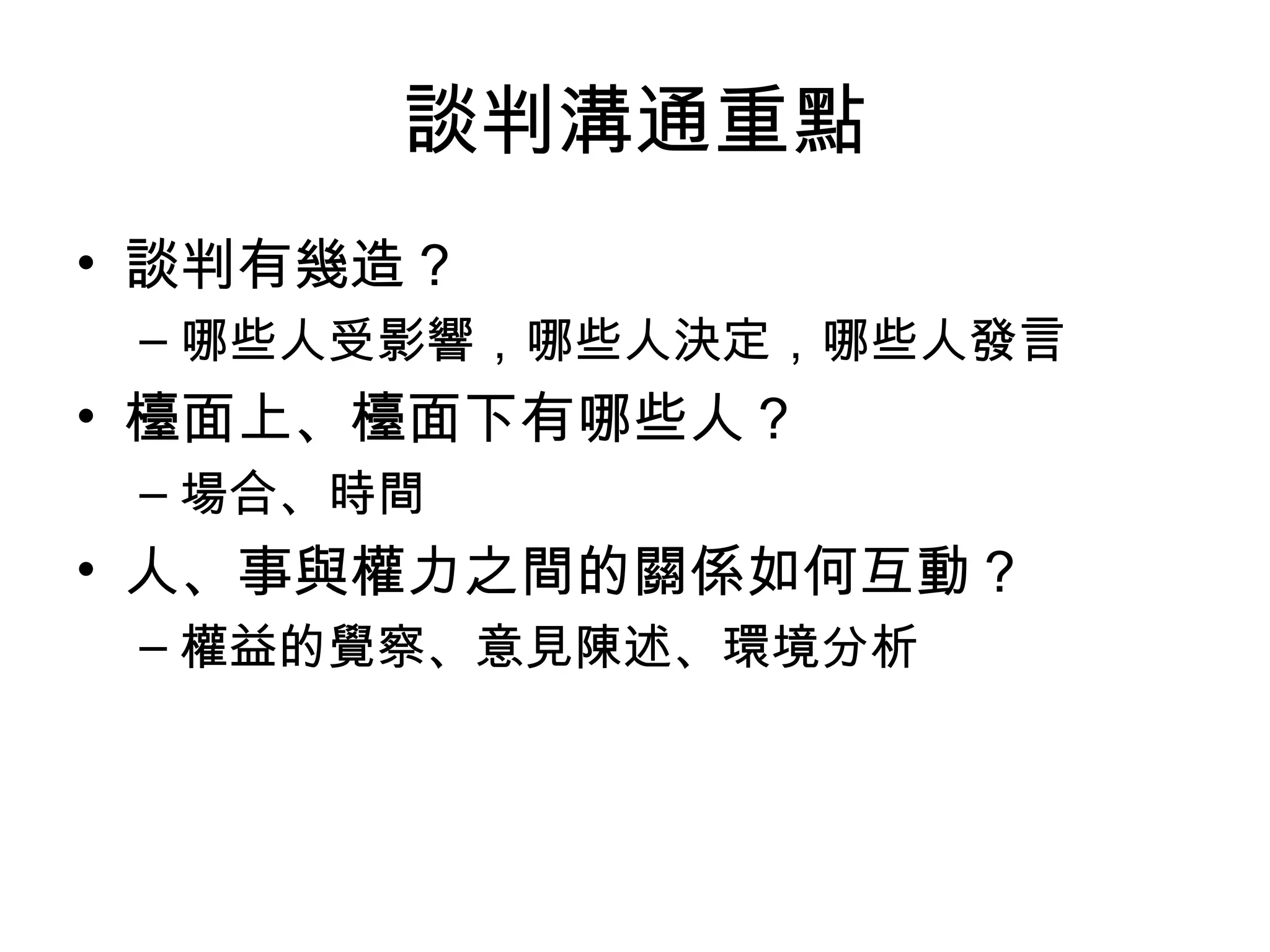 談判溝通重點
• 談判有幾造？
 – 哪些人受影響，哪些人決定，哪些人發言
• 檯面上、檯面下有哪些人？
 – 場合、時間
• 人、事與權力之間的關係如何互動？
 – 權益的覺察、意見陳述、環境分析
 