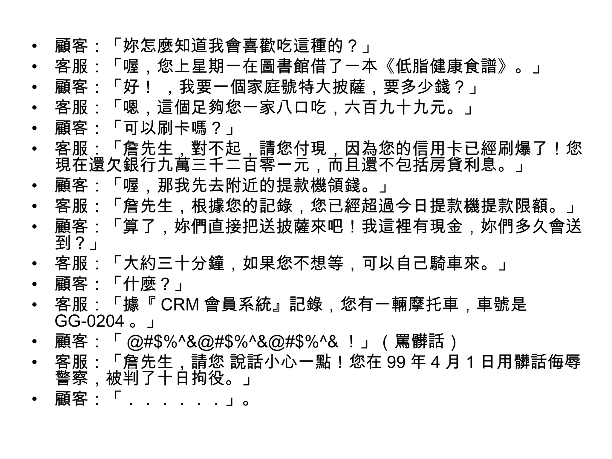 •   顧客：「妳怎麼知道我會喜歡吃這種的？」
•   客服：「喔，您上星期一在圖書館借了一本《低脂健康食譜》。」
•   顧客：「好！ ，我要一個家庭號特大披薩，要多少錢？」
•   客服：「嗯，這個足夠您一家八口吃，六百九十九元。」
•   顧客：「可以刷卡嗎？」
•   客服：「詹先生，對不起，請您付現，因為您的信用卡已經刷爆了！您
    現在還欠銀行九萬三千二百零一元，而且還不包括房貸利息。」
•   顧客：「喔，那我先去附近的提款機領錢。」
•   客服：「詹先生，根據您的記錄，您已經超過今日提款機提款限額。」
•   顧客：「算了，妳們直接把送披薩來吧！我這裡有現金，妳們多久會送
    到？」
•   客服：「大約三十分鐘，如果您不想等，可以自己騎車來。」
•   顧客：「什麼？」
•   客服：「據『 CRM 會員系統』記錄，您有一輛摩托車，車號是
    GG-0204 。」
•   顧客：「 @#$%^&@#$%^&@#$%^& ！」（罵髒話）
•   客服：「詹先生，請您 說話小心一點！您在 99 年 4 月 1 日用髒話侮辱
    警察，被判了十日拘役。」
•   顧客：「．．．．．．」。
 