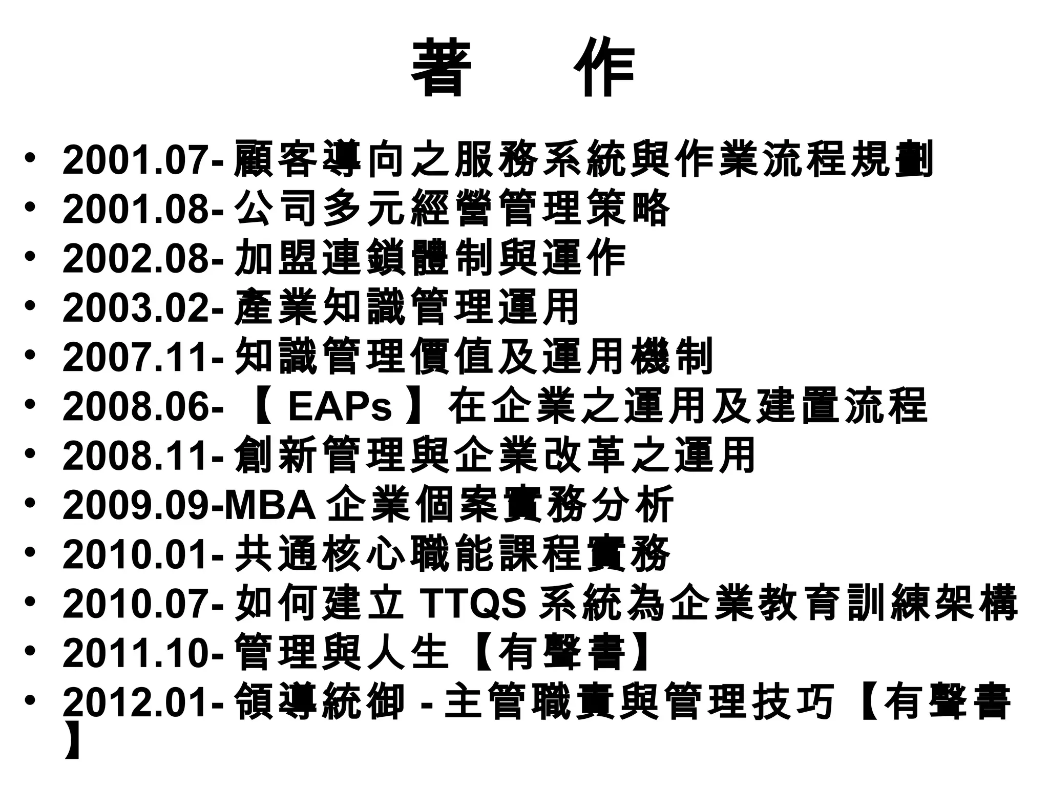 著    作
•   2001.07- 顧客導向之服務系統與作業流程規劃
•   2001.08- 公司多元經營管理策略
•   2002.08- 加盟連鎖體制與運作
•   2003.02- 產業知識管理運用
•   2007.11- 知識管理價值及運用機制
•   2008.06- 【 EAPs 】在企業之運用及建置流程
•   2008.11- 創新管理與企業改革之運用
•   2009.09-MBA 企業個案實務分析
•   2010.01- 共通核心職能課程實務
•   2010.07- 如何建立 TTQS 系統為企業教育訓練架構
•   2011.10- 管理與人生【有聲書】
•   2012.01- 領導統御 - 主管職責與管理技巧【有聲書
    】
 