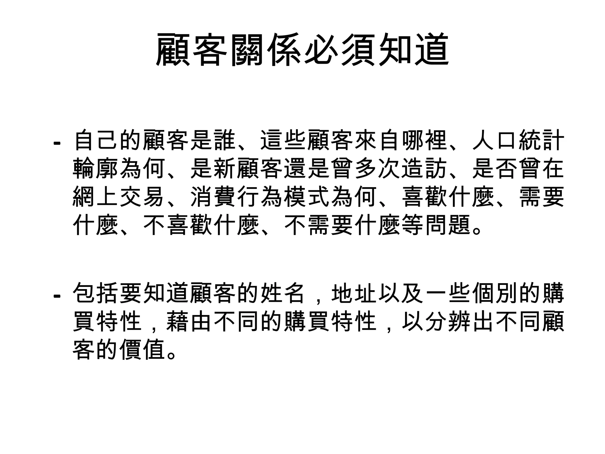 顧客關係必須知道

– 自己的顧客是誰、這些顧客來自哪裡、人口統計
  輪廓為何、是新顧客還是曾多次造訪、是否曾在
  網上交易、消費行為模式為何、喜歡什麼、需要
  什麼、不喜歡什麼、不需要什麼等問題。

– 包括要知道顧客的姓名，地址以及一些個別的購
  買特性，藉由不同的購買特性，以分辨出不同顧
  客的價值。
 