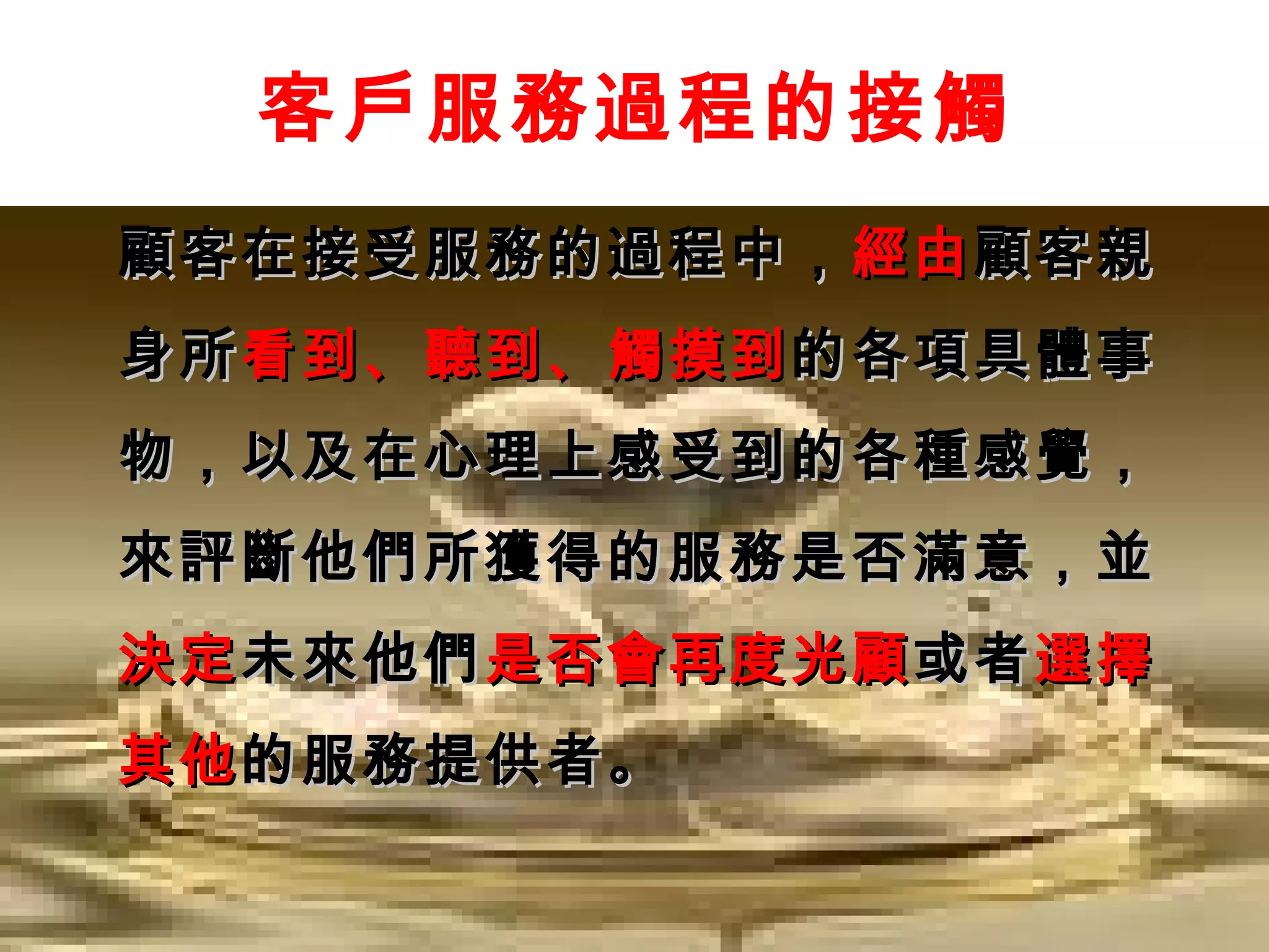 客戶服務過程的接觸
顧客在接受服務的過程中， 經由 顧客親
身所 看到、聽到、觸摸到 的各項具體事
物，以及在心理上感受到的各種感覺，
來評斷他們所獲得的服務是否滿意，並
決定 未來他們 是否會再度光顧 或者 選擇
其他 的服務提供者。
 