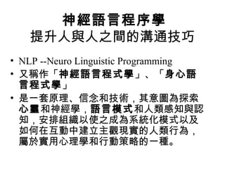 神經語言程序學
提升人與人之間的溝通技巧
• NLP --Neuro Linguistic Programming
• 又稱作「神經語言程式學」、「身心語
言程式學」
• 是一套原理、信念和技術，其意圖為探索
心靈和神經學，語言模式和人類感知與認
知，安排組織以使之成為系統化模式以及
如何在互動中建立主觀現實的人類行為，
屬於實用心理學和行動策略的一種。
 