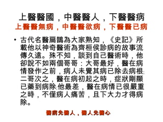 上醫醫國，中醫醫人，下醫醫病
上醫醫無病，中醫醫欲病，下醫醫已病
• 古代名醫扁鵲為大家熟知，《史記》所
載他以神奇醫術為齊桓侯診病的故事流
傳久遠。殊不知，談到自己醫術時，他
卻說不如兩個哥哥：大哥最好，醫在病
情發作之前，病人未覺其病已除去病根﹔
二哥次之，醫在病初起之時，症狀剛顯
已藥到病除﹔他最差，醫在病情已很嚴重
之時，不僅病人痛苦，且下大力才得病
除。
醫病先醫人，醫人先醫心醫病先醫人，醫人先醫心
 