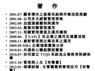 著 作
• 2001.07- 顧客導向之服務系統與作業流程規劃
• 2001.08- 公司多元經營管理策略
• 2002.08- 加盟連鎖體制與運作
• 2003.02- 產業知識管理運用
• 2007.11- 知識管理價值及運用機制
• 2008.06- 【 EAPs 】在企業之運用及建置流程
• 2008.11- 創新管理與企業改革之運用
• 2009.09-MBA 企業個案實務分析
• 2010.01- 共通核心職能課程實務
• 2010.07- 如何建立 TTQS 系統為企業教育訓練架
構
• 2011.10- 管理與人生【有聲書】
• 2012.01- 領導統御 - 主管職責與管理技巧【有聲
 