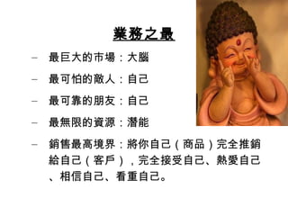 業務之最
– 最巨大的市場：大腦
– 最可怕的敵人：自己
– 最可靠的朋友：自己
– 最無限的資源：潛能
– 銷售最高境界：將你自己（商品）完全推銷
給自己（客戶），完全接受自己、熱愛自己
、相信自己、看重自己。
 