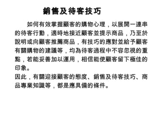 銷售及待客技巧銷售及待客技巧
　　如何有效掌握顧客的購物心理，以展開一連串
的待客行動，適時地接近顧客並提示商品，乃至於
說明或向顧客推薦商品，有技巧的應對並給予顧客
有關購物的建議等，均為待客過程中不容忽視的重
點，若能妥善加以運用，相信能使顧客留下極佳的
印象。
因此，有關迎接顧客的態度、銷售及待客技巧、商
品專業知識等，都是應具備的條件。
 