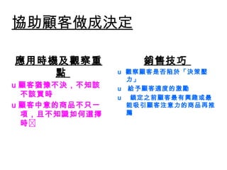 協助顧客做成決定
應用時機及觀察重
點
u 顧客猶豫不決，不知該
不該買時
u 顧客中意的商品不只一
項，且不知識如何選擇
時
銷售技巧
u  觀察顧客是否陷於「決策壓
力」
u   給予顧客適度的激勵
u   鎖定之前顧客最有興趣或最
能吸引顧客注意力的商品再推
薦
 