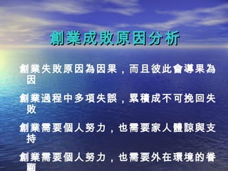 創業成敗原因分析
創業失敗原因為因果，而且彼此會導果為
 因
創業過程中多項失誤，累積成不可挽回失
 敗
創業需要個人努力，也需要家人體諒與支
 持
創業需要個人努力，也需要外在環境的眷
 