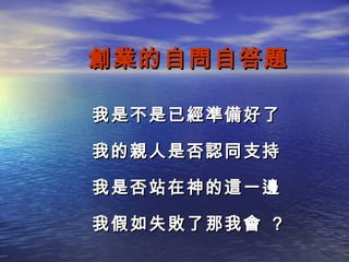 創業的自問自答題

我是不是已經準備好了

我的親人是否認同支持

我是否站在神的這一邊

我假如失敗了那我會 ?
 