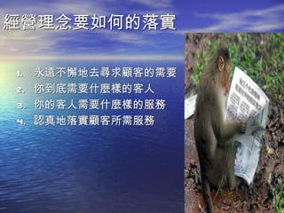 經營理念要如何的落實

1.   永遠不懈地去尋求顧客的需要
2.   你到底需要什麼樣的客人
3.   你的客人需要什麼樣的服務
4.   認真地落實顧客所需服務
 