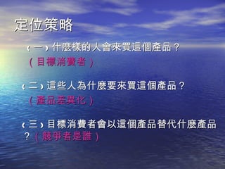 定位策略
( 一 ) 什麼樣的人會來買這個產品？
（目標消費者）

( 二 ) 這些人為什麼要來買這個產品？
 （產品差異化）

( 三 ) 目標消費者會以這個產品替代什麼產品
？（競爭者是誰）
 