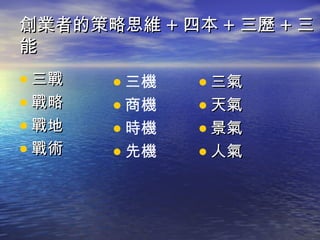 創業者的策略思維 + 四本 + 三歷 + 三
能
• 三戰   • 三機   • 三氣
• 戰略   • 商機   • 天氣
• 戰地   • 時機   • 景氣
• 戰術   • 先機   • 人氣
 
