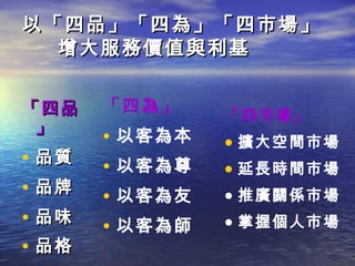 以「四品」「四為」「四市場」
  增大服務價值與利基


「四品    「四為」     「四市場」
 」
       • 以客為本   • 擴大空間市場
• 品質   • 以客為尊   • 延長時間市場
• 品牌   • 以客為友   • 推廣關係市場
• 品味   • 以客為師   • 掌握個人市場
• 品格
 