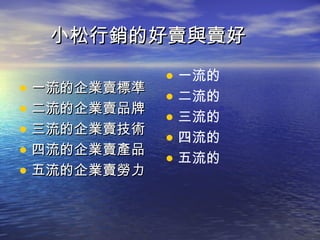 小松行銷的好賣與賣好

             • 一流的
• 一流的企業賣標準   • 二流的
• 二流的企業賣品牌   • 三流的
• 三流的企業賣技術   • 四流的
• 四流的企業賣產品   • 五流的
• 五流的企業賣勞力
 