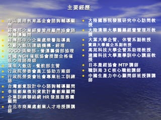 主要經歷

• 中山管理教育基金會諮詢輔導顧         • 大陸國務院發展研究中心訪問教
    問                      授
•   經濟部企業經營管理顧問協會諮       • 大陸清華大學醫藥經營管理所教
    詢輔導顧問                  授
•   經濟部中小企業處榮譽指導員        • 大葉大學企管、休管系副教授
•   公爵大飯店連鎖機構 - 經理       • 實踐大學國企系副教授
•   SOGO 俱樂部 - 營運籌備部協理   • 高苑科技大學企管系助理教授
•   美國 NGH 催眠協會授證合格催     • 建國科技大學產學訓中心講座教
    眠心理諮商師                 授
•   漢來大飯店 - 餐飲部主管        • 日本產經協會 MTP 講師
•   行政院勞委會員工協助方案師        • 職訓局 3 C 核心職能講師
•   行政院勞委會社會專業社工訓練       • 中國生產力中心顧問師班授課講
    師                      師
•   台灣創意設計中心諮詢輔導顧問
•   幸福創業微利貸款計畫創業顧問
•   企業訓練聯絡網 HR 發展服務團
    顧問
•   台北市商業處創業人才培授課講
    師
 