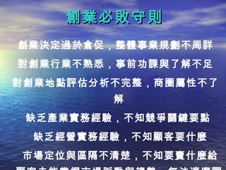創業必敗守則
創業決定過於倉促，整體事業規劃不周詳
對創業行業不熟悉，事前功課與了解不足
對創業地點評估分析不完整，商圈屬性不了
         解
 缺乏產業實務經驗，不知競爭關鍵要點
 缺乏經營實務經驗，不知顧客要什麼
市場定位與區隔不清楚，不知要賣什麼給
 