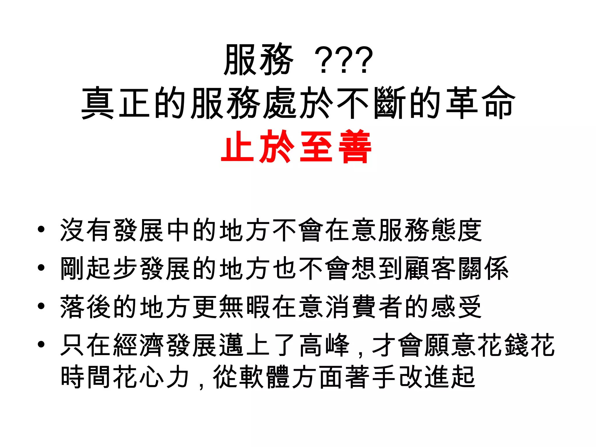 服務 ???
    真正的服務處於不斷的革命
        止於至善

•   沒有發展中的地方不會在意服務態度
•   剛起步發展的地方也不會想到顧客關係
•   落後的地方更無暇在意消費者的感受
•   只在經濟發展邁上了高峰 , 才會願意花錢花
    時間花心力 , 從軟體方面著手改進起
 