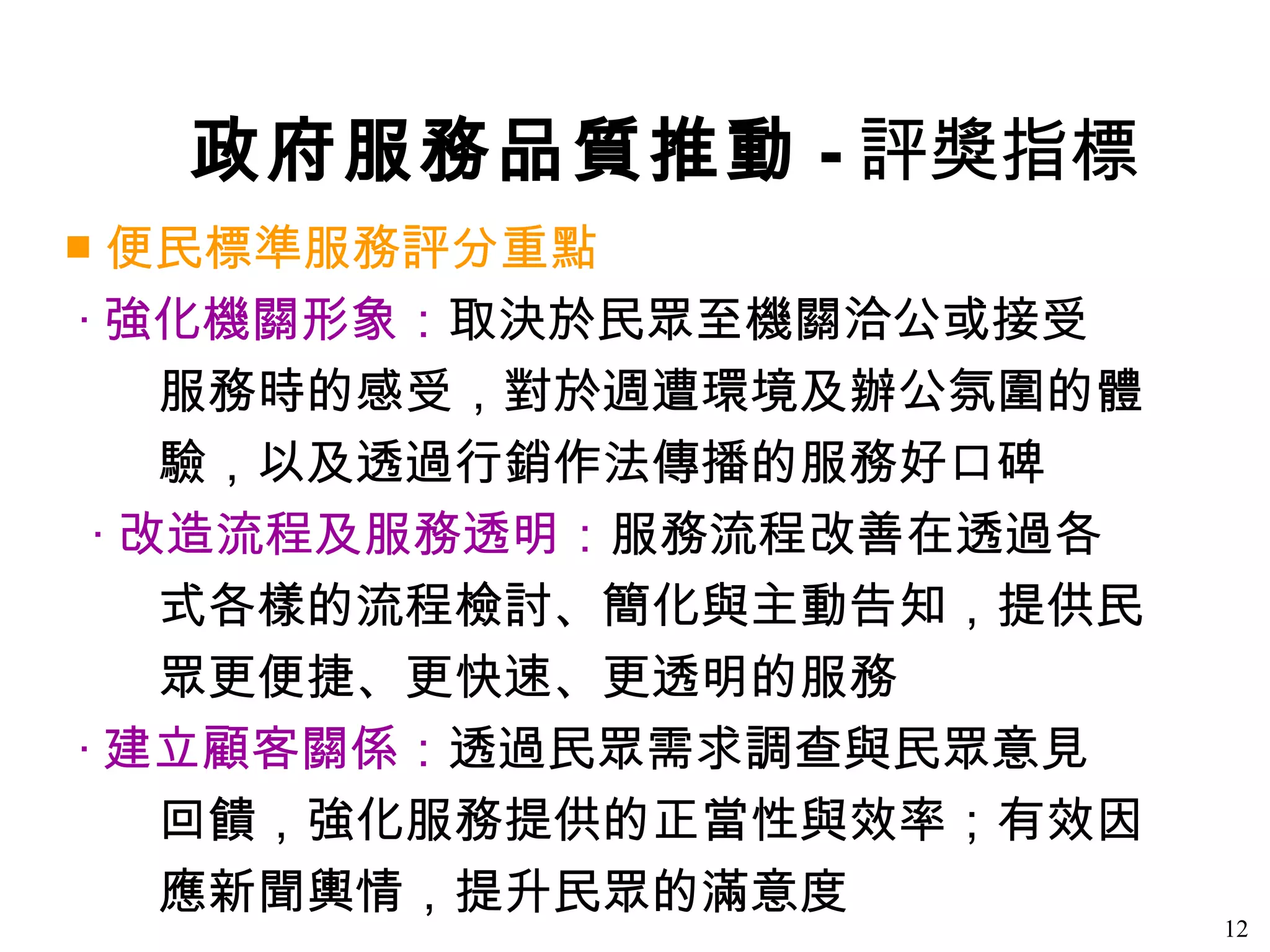 政府服務品質推動 - 評獎指標
■ 便民標準服務評分重點
‧ 強化機關形象：取決於民眾至機關洽公或接受
    服務時的感受，對於週遭環境及辦公氛圍的體
    驗，以及透過行銷作法傳播的服務好口碑
 ‧ 改造流程及服務透明：服務流程改善在透過各
    式各樣的流程檢討、簡化與主動告知，提供民
    眾更便捷、更快速、更透明的服務
‧ 建立顧客關係：透過民眾需求調查與民眾意見
    回饋，強化服務提供的正當性與效率；有效因
    應新聞輿情，提升民眾的滿意度
                           12
 