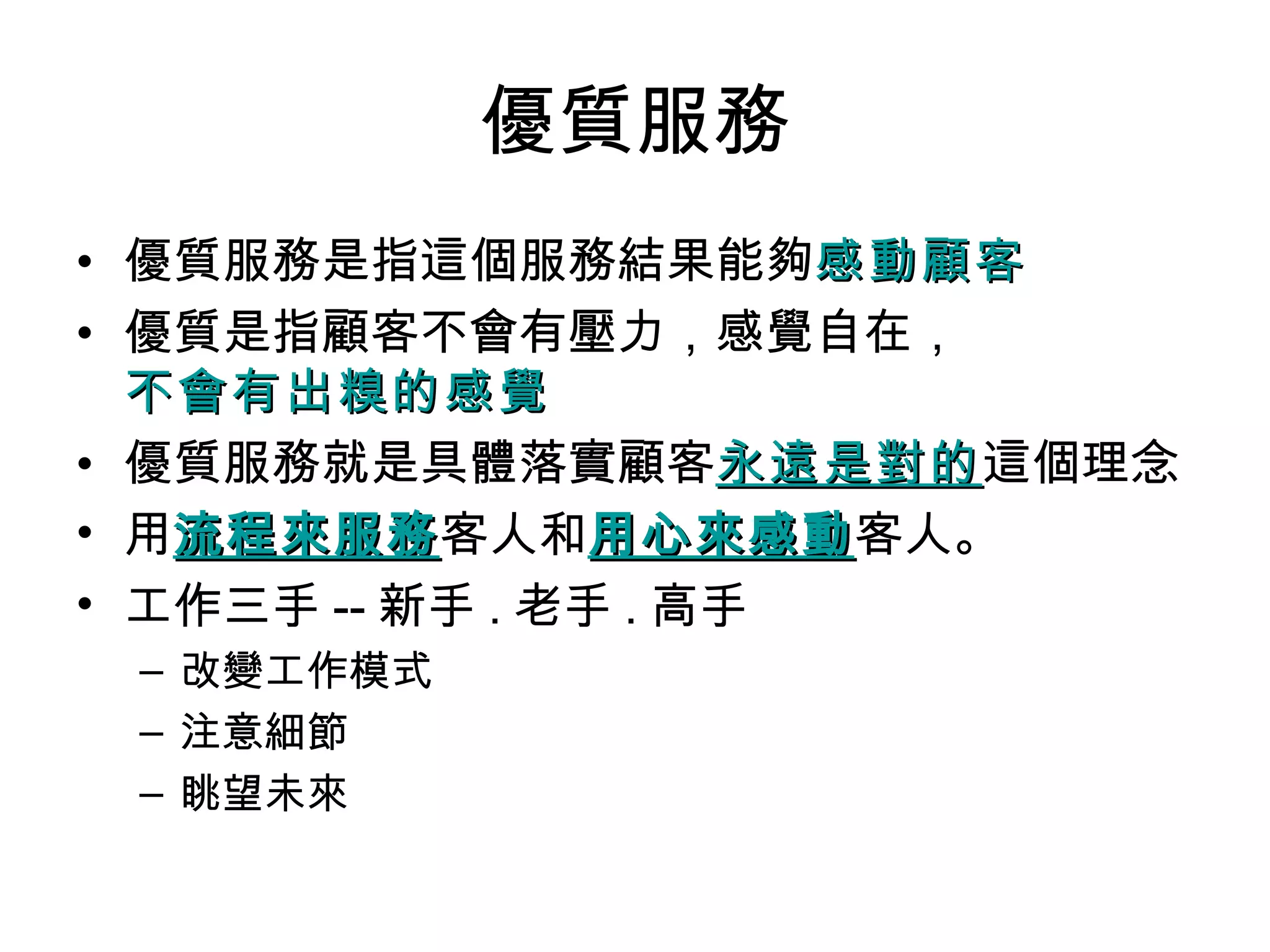 優質服務
• 優質服務是指這個服務結果能夠感動顧客
• 優質是指顧客不會有壓力，感覺自在，
  不會有出糗的感覺
• 優質服務就是具體落實顧客永遠是對的這個理念
                     永遠是對的
• 用流程來服務客人和用心來感動客人。
   流程來服務         用心來感動
• 工作三手 -- 新手 . 老手 . 高手
 – 改變工作模式
 – 注意細節
 – 眺望未來
 