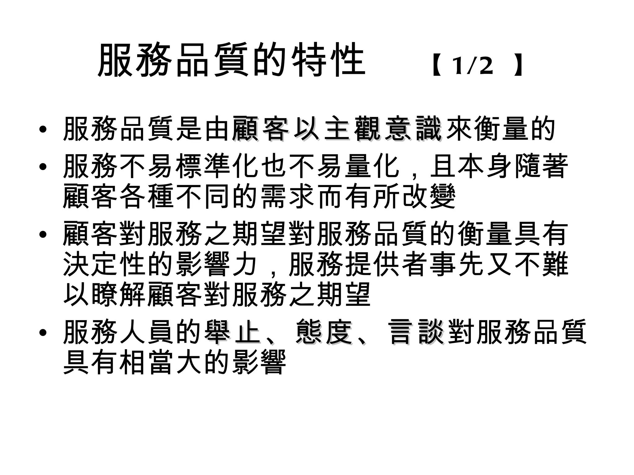 服務品質的特性    【 1/2 】

• 服務品質是由顧客以主觀意識來衡量的
        顧客以主觀意識
• 服務不易標準化也不易量化，且本身隨著
  顧客各種不同的需求而有所改變
• 顧客對服務之期望對服務品質的衡量具有
  決定性的影響力，服務提供者事先又不難
  以瞭解顧客對服務之期望
• 服務人員的舉止、態度、言談對服務品質
       舉止、態度、言談
  具有相當大的影響
 