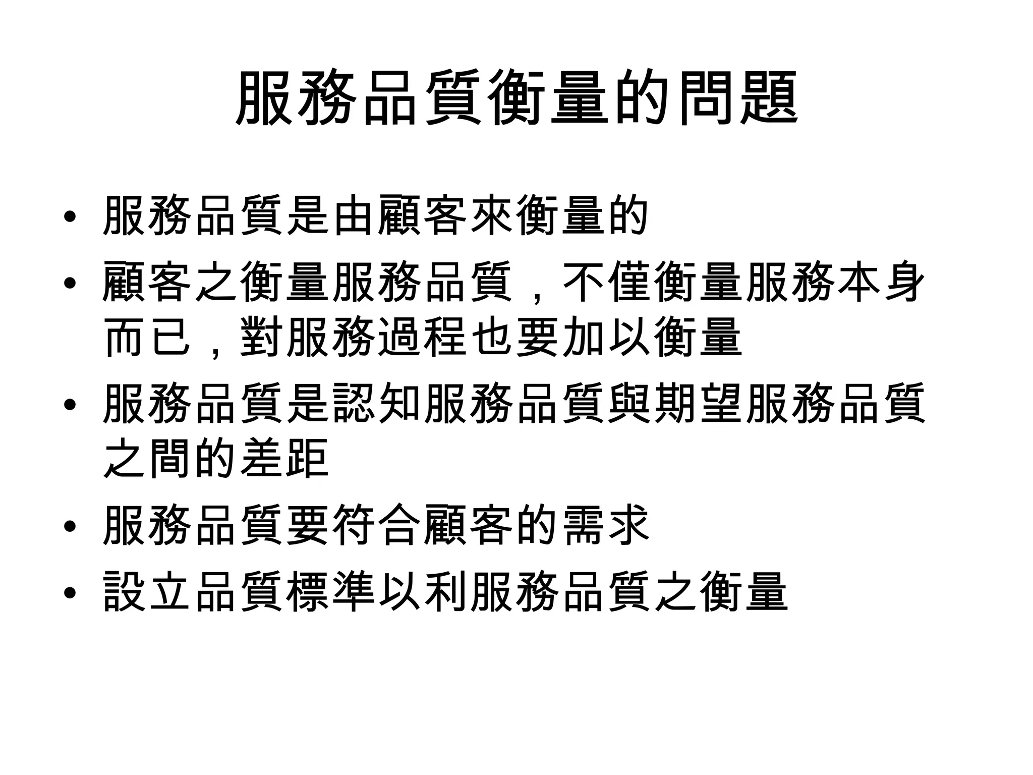 服務品質衡量的問題
• 服務品質是由顧客來衡量的
• 顧客之衡量服務品質，不僅衡量服務本身
  而已，對服務過程也要加以衡量
• 服務品質是認知服務品質與期望服務品質
  之間的差距
• 服務品質要符合顧客的需求
• 設立品質標準以利服務品質之衡量
 