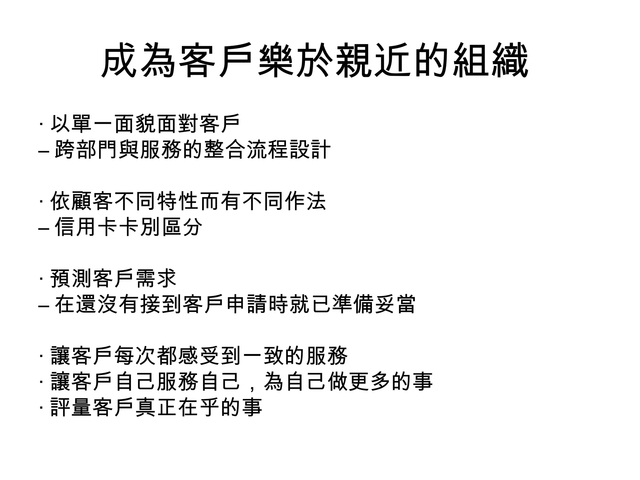 成為客戶樂於親近的組織
‧ 以單一面貌面對客戶
– 跨部門與服務的整合流程設計

‧ 依顧客不同特性而有不同作法
– 信用卡卡別區分

‧ 預測客戶需求
– 在還沒有接到客戶申請時就已準備妥當

‧ 讓客戶每次都感受到一致的服務
‧ 讓客戶自己服務自己，為自己做更多的事
‧ 評量客戶真正在乎的事
 