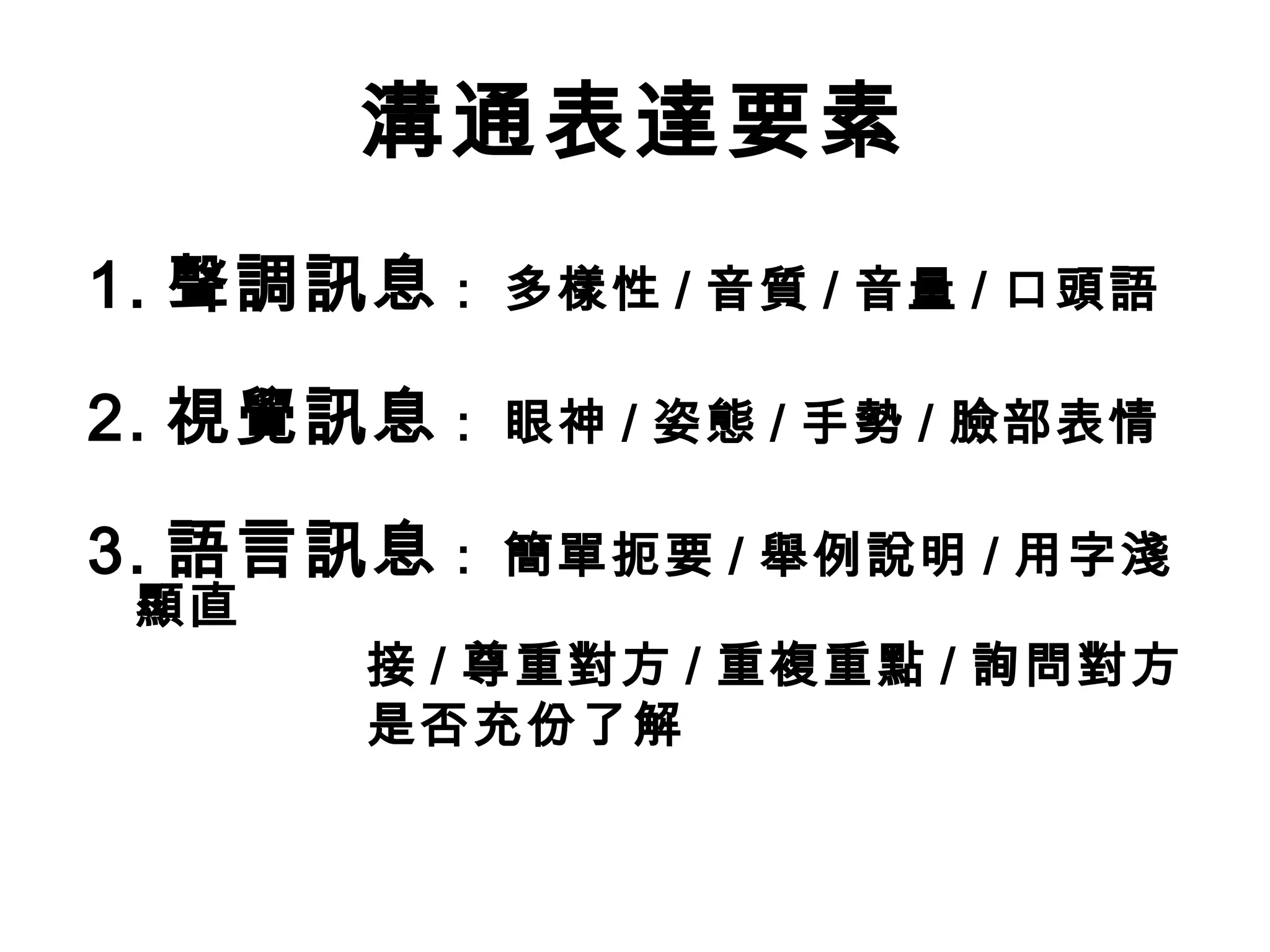 溝通表達要素
1. 聲調訊息   : 多樣性 / 音質 / 音量 / 口頭語

2. 視覺訊息   : 眼神 / 姿態 / 手勢 / 臉部表情

3. 語言訊息   : 簡單扼要 / 舉例說明 / 用字淺
顯直
     接 / 尊重對方 / 重複重點 / 詢問對方
     是否充份了解
 