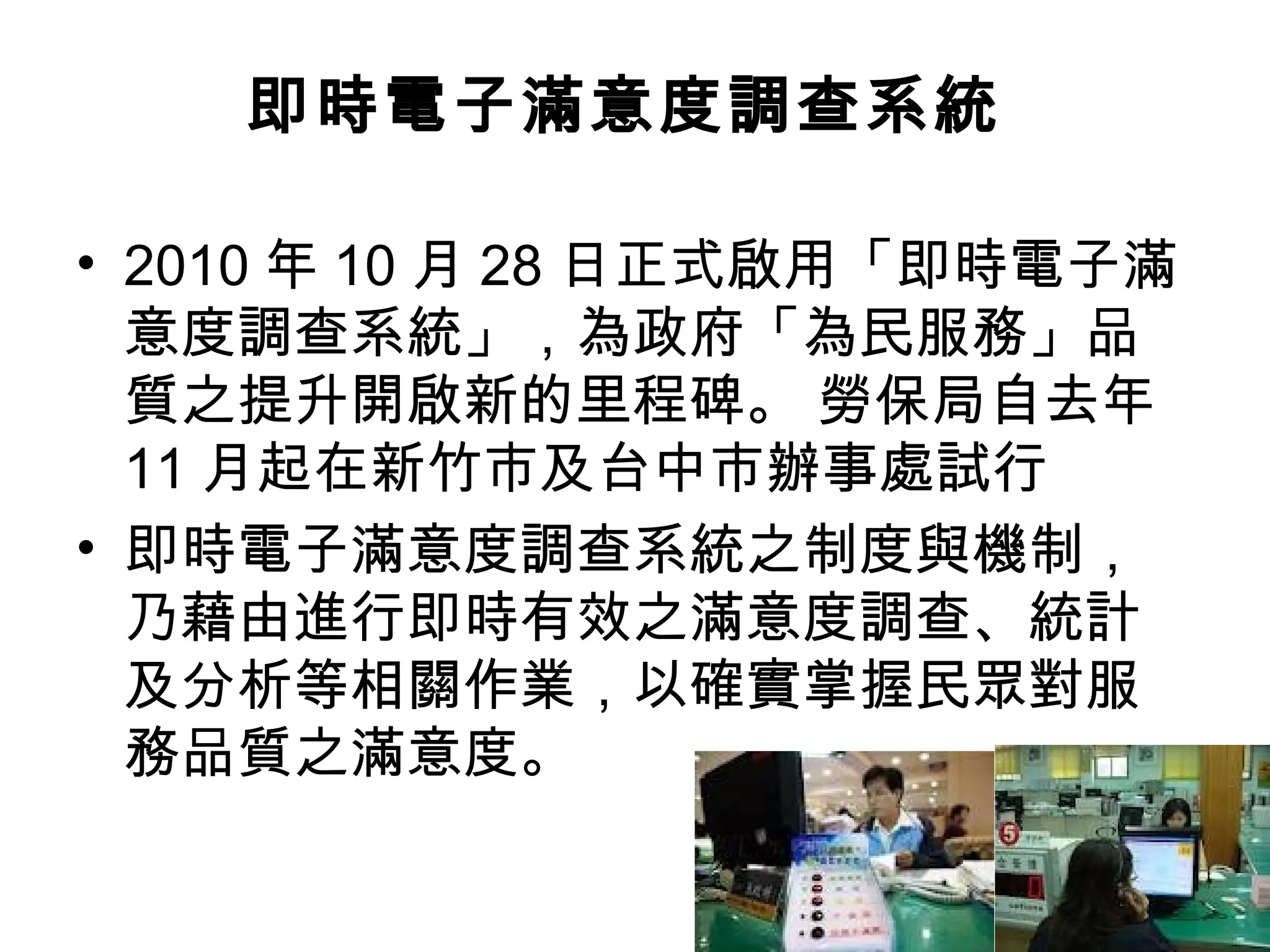 即時電子滿意度調查系統

• 2010 年 10 月 28 日正式啟用「即時電子滿
  意度調查系統」，為政府「為民服務」品
  質之提升開啟新的里程碑。 勞保局自去年
  11 月起在新竹市及台中市辦事處試行
• 即時電子滿意度調查系統之制度與機制，
  乃藉由進行即時有效之滿意度調查、統計
  及分析等相關作業，以確實掌握民眾對服
  務品質之滿意度。
 