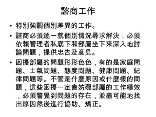諮商工作
• 特別強調個別差異的工作。
• 諮商必須逐一就個別情況尋求解決，必須
  依賴管理者私底下和部屬坐下來深入地討
  論問題，提供忠告及意見。
• 困擾部屬的問題形形色色，有的是家庭問
  題、士氣問題、態度問題、健康問題、紀
  律問題等。不管是什麼原因或什麼樣的問
  題，這些困擾一定會妨礙部屬的工作績效
  ，必須警覺到問題的存在，並盡可能地找
  出原因然後進行協助、矯正。　
 