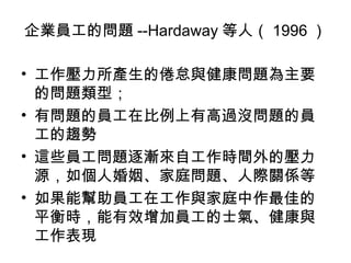 企業員工的問題 --Hardaway 等人（ 1996 ）

• 工作壓力所產生的倦怠與健康問題為主要
  的問題類型；
• 有問題的員工在比例上有高過沒問題的員
  工的趨勢
• 這些員工問題逐漸來自工作時間外的壓力
  源，如個人婚姻、家庭問題、人際關係等
• 如果能幫助員工在工作與家庭中作最佳的
  平衡時，能有效增加員工的士氣、健康與
  工作表現
 