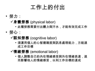 工作上的付出
• 勞力：
 身體勞務 (physical labor)
   • 此種勞務需要付出體力與汗水，才能有效完成工作
• 勞心：
 認知勞務 (cognitive labor)
   • 須運用個人的心智複雜度與訊息處理能力，方能達
     成工作目標
 情緒勞務 (emotional labor)
   • 個人調整自己的內在情緒感受與外在情緒表達，進
     而影響他人的情緒感受，以利工作目標的達成
 