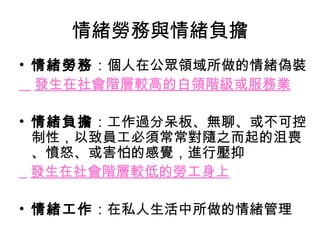 情緒勞務與情緒負擔
• 情緒勞務：個人在公眾領域所做的情緒偽裝
  發生在社會階層較高的白領階級或服務業

• 情緒負擔：工作過分呆板、無聊、或不可控
  制性，以致員工必須常常對隨之而起的沮喪
  、憤怒、或害怕的感覺，進行壓抑
  發生在社會階層較低的勞工身上

• 情緒工作：在私人生活中所做的情緒管理
 