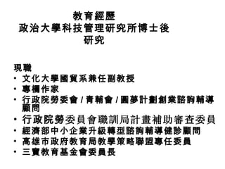 教育經歷
政治大學科技管理研究所博士後
      研究

現職
• 文化大學國貿系兼任副教授
• 專欄作家
• 行政院勞委會 / 青輔會 / 圓夢計劃創業諮詢輔導
  顧問
• 行政院勞委員會職訓局計畫補助審查委員
• 經濟部中小企業升級轉型諮詢輔導健診顧問
• 高雄市政府教育局教學策略聯盟專任委員
• 三寶教育基金會委員長
 
