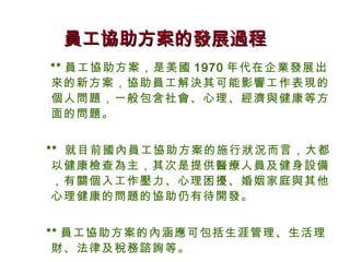 員工協助方案的發展過程
** 員工協助方案，是美國 1970 年代在企業發展出
來的新方案，協助員工解決其可能影響工作表現的
個人問題，一般包含社會、心理、經濟與健康等方
面的問題。


** 就目前國內員工協助方案的施行狀況而言，大都
 以健康檢查為主，其次是提供醫療人員及健身設備
 ，有關個入工作壓力、心理困擾、婚姻家庭與其他
 心理健康的問題的協助仍有待開發。


** 員工協助方案的內涵應可包括生涯管理、生活理
 財、法律及稅務諮詢等。
 