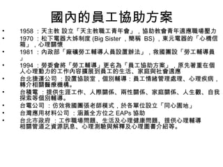 國內的員工協助方案
•   1958 ：天主教 設立「天主教職工青年會」，協助教會青年適應職場壓力
•   1970 ：松下電器大姊制度 (Big Sister ，簡稱 BS) ，東元電器的「心橋信
    箱」，心理關懷
•   1981 ：內政部「廠礦勞工輔導人員設置辦法」，救國團設「勞工輔導員
    」
•   1994 ：勞委會將「勞工輔導」更名為「員工協助方案」，原先著重在個
    人心理動力的工作內容擴展到員工的生活、家庭與社會適應
•   台北捷運公司 ：設置協談室，個別輔導：員工情緒管理處理、心理疾病，
    轉介相關醫療機構。
•   台積電 ：提供生涯工作、人際關係、兩性關係、家庭關係、人生觀、自我
    探索等個別輔導。
•   台電公司 ：仿效救國團張老師模式，於各單位設立「同心園地」
•   台灣應用材料公司 ：涵蓋全方位之 EAPs 協助
•   台北市政府 ：工作職場問題、生活及心理健康問題、提供心理輔導
    相關管道之資源訊息、心理測驗與解釋及心理圖書介紹等。
 