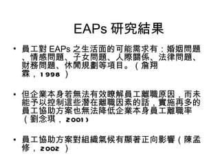 EAPs 研究結果
• 員工對 EAPs 之生活面的可能需求有：婚姻問題
  、情感問題、子女問題、人際關係、法律問題、
  財務問題、休閒規劃等項目。（詹翔
  霖， 1 998 ）

• 但企業本身若無法有效瞭解員工離職原因，而未
  能予以控制這些潛在離職因素的話，實施再多的
  員工協助方案也無法降低企業本身員工離職率
  （劉念琪， 2001 )

• 員工協助方案對組織氣候有顯著正向影響（陳孟
  修， 2002 ）
 