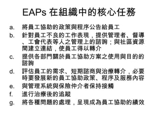 EAPs 在組織中的核心任務
a.   將員工協助的政策與程序公告給員工
b.   針對員工不良的工作表現，提供管理者、督導
     、工會代表等人之管理上的諮詢；與社區資源
     間建立連結，使員工得以轉介
c.   提供各部門關於員工協助方案之使用與目的的
     諮詢
d.   評估員工的需求、短期諮商與治療轉介，必要
     時要發展新的員工協助政策、程序及服務內容
e.   與管理系統與保險仲介者保持接觸
f.   進行治療後的追蹤
g.   將各種問題的處理，呈現成為員工協助的績效
 