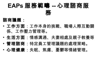 EAPs 服務範疇 -- 心理諮商服
         務
諮商議題：
• 工作方面：工作本身的挑戰、職場人際互動關
  係、工作壓力管理等。
• 生活方面：情感溝通、夫妻相處及親子教養等
• 管理諮商：特定員工管理議題的處理策略。
• 心理健康：失眠、焦慮、憂鬱等情緒管理。
 