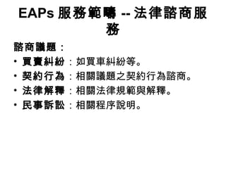 EAPs 服務範疇 -- 法律諮商服
        務
諮商議題：
• 買賣糾紛：如買車糾紛等。
• 契約行為：相關議題之契約行為諮商。
• 法律解釋：相關法律規範與解釋。
• 民事訴訟：相關程序說明。
 