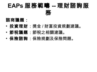 EAPs 服務範疇 -- 理財諮詢服
        務
諮商議題：
• 投資理財：獎金 / 財富投資規劃建議。
• 節稅議題：節稅之相關建議。
• 保險諮詢：保險規劃及保險問題。
 