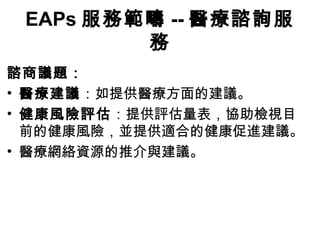 EAPs 服務範疇 -- 醫療諮詢服
         務
諮商議題：
• 醫療建議：如提供醫療方面的建議。
• 健康風險評估：提供評估量表，協助檢視目
  前的健康風險，並提供適合的健康促進建議。
• 醫療網絡資源的推介與建議。
 