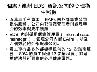 個案 / 德州 EDS 資訊公司的心理衛
          生照顧
• 五萬三千名員工， EAPs 由外部專業公司
  提供服務，公司內部個案管理者則處理轉
  介的效率與成本議題
• EDS 內部僱用個案管理員（ internal case
  manager ），管理公司內部 EAPs ，以及
  六個簽約的外部服務公司。
• 員工享有最多外部機構提供的 12 次諮商服
  務， 80% 的員工經過 12 次療程後，都可
  以解決其所面臨的心理健康議題。
 