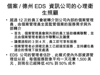 個案 / 德州 EDS 資訊公司的心理衛
          生照顧
• 超過 12 次的員工會被轉介到公司內部的個案管理
  員，由個案管理員全面監管個案的服務需求與外
  部轉介
 – 首先，個案管理員會與外部的員工協助機構聯繫，並
   且由個案管理者親自作聯繫以及議價
 – 議價過程約 3 到 4 天，員工即可享有服務
 – 個案管理者必須確定員工已經接受服務，並持續在最
   適合的情境下接受處遇
• EDS 公司的管理者估計，此模式使內外部資源管
  理從以前，每個服務對象平均一天花費 1,500 美
  元，到現在已經降低 40% 到 50% 成本
 