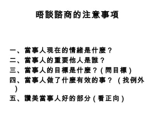 晤談諮商的注意事項



一、當事人現在的情緒是什麼？
二、當事人的重要他人是誰？
三、當事人的目標是什麼？ ( 問目標 )
四、當事人做了什麼有效的事？ ( 找例外
 )
五、讚美當事人好的部分 ( 看正向 )
 
