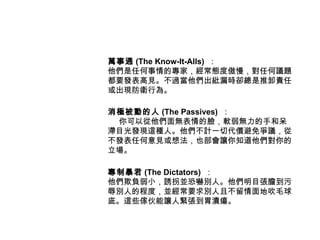 萬事通 (The Know-It-Alls) ：
他們是任何事情的專家，經常態度傲慢，對任何議題
都要發表高見。不過當他們出紕漏時卻總是推卸責任
或出現防衛行為。

消極被動的人 (The Passives) ：
 你可以從他們面無表情的臉，軟弱無力的手和呆
滯目光發現這種人。他們不計一切代價避免爭議，從
不發表任何意見或想法，也部會讓你知道他們對你的
立場。

專制暴君 (The Dictators) ：
他們欺負弱小，誘拐並恐嚇別人。他們明目張膽到污
辱別人的程度，並經常要求別人且不留情面地吹毛球
庛。這些傢伙能讓人緊張到胃潰瘍。
 