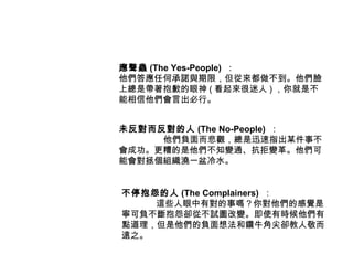 應聲蟲 (The Yes-People) ：
他們答應任何承諾與期限，但從來都做不到。他們臉
上總是帶著抱歉的眼神 ( 看起來很迷人 ) ，你就是不
能相信他們會言出必行。


未反對而反對的人 (The No-People) ：
     他們負面而悲觀，總是迅速指出某件事不
會成功。更糟的是他們不知變通、抗拒變革。他們可
能會對拯個組織澆一盆冷水。


不停抱怨的人 (The Complainers) ：
    這些人眼中有對的事嗎？你對他們的感覺是
寧可負不斷抱怨卻從不試圖改變。即使有時候他們有
點道理，但是他們的負面想法和鑽牛角尖卻教人敬而
遠之。
 
