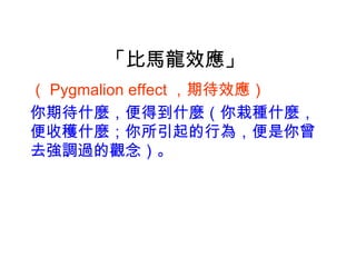 「比馬龍效應」
（ Pygmalion effect ，期待效應）　　
你期待什麼，便得到什麼（你栽種什麼，
便收穫什麼；你所引起的行為，便是你曾
去強調過的觀念）。
 