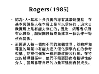 Ro g e rs ( 1985)
• 認為” 人” 基本上是良善的亦有其潛能優點，在
  基本假設是人在本質上是可以信任的，追求自
  我實現上是有能力存在的 ; 因此，領導者必須
  有此體認，願與團體每成員建立一個合作平等
  伙伴關係。
• 而願進入每一個案不同的主觀世界，並瞭解和
  尊重的氣氛中有能力進入催化洞察內在的參考
  架構，能提供個案一種經驗改變和行動。在特
  定的輔導關係中，他們不需要諮商者指導性的
  介入，就夠靠著自己的力量來達到自我成長。
 