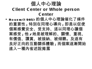 個人中心理論
   C lie nt C e nte r o r Who le p e rs o n
                     C e nte r
• Ro g e rs (1 985) 的個人中心理論催化了條件
  的重要性 ; 特別在同理心導向 ; 即是以促使
  個案感覺安全、受支持、逐以同理心讓個
  案感受 ; 他 / 她是被理解的、關懷、重視、
  有價值、讚賞、被接納、被傾聽。及逐有
  良好正向的互動關係體驗 ; 而個案逐漸開始
  進入一種內省述說揭露
 