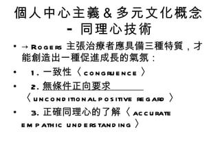 個人中心主義＆多元文化概念
    - 同理心技術
• → Ro g e rs 主張治療者應具備三種特質，才
  能創造出一種促進成長的氣氛：
• 1 . 一致性〈 c o n g ru e n c e 〉
• 2. 無條件正向要求
  〈 u n c o n d itio n al p o s itive re g ard 〉
• 3. 正確同理心的了解〈 ac c u rate
  e m p ath ic u n d e rs tan d in g 〉
 